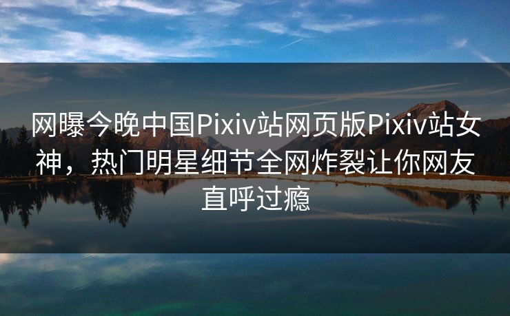 网曝今晚中国Pixiv站网页版Pixiv站女神，热门明星细节全网炸裂让你网友直呼过瘾