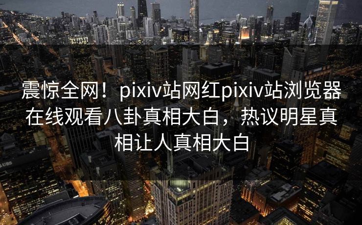 震惊全网！pixiv站网红pixiv站浏览器在线观看八卦真相大白，热议明星真相让人真相大白