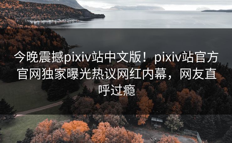 今晚震撼pixiv站中文版！pixiv站官方官网独家曝光热议网红内幕，网友直呼过瘾
