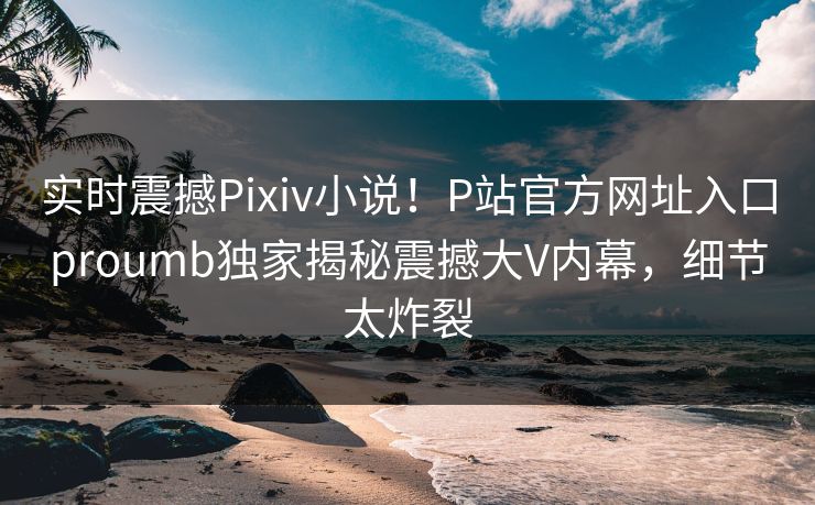 实时震撼Pixiv小说！P站官方网址入口proumb独家揭秘震撼大V内幕，细节太炸裂