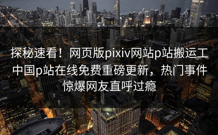 探秘速看！网页版pixiv网站p站搬运工中国p站在线免费重磅更新，热门事件惊爆网友直呼过瘾