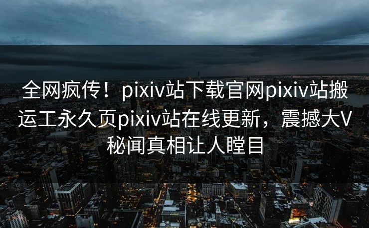 全网疯传！pixiv站下载官网pixiv站搬运工永久页pixiv站在线更新，震撼大V秘闻真相让人瞠目