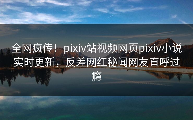 全网疯传！pixiv站视频网页pixiv小说实时更新，反差网红秘闻网友直呼过瘾