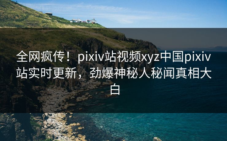 全网疯传！pixiv站视频xyz中国pixiv站实时更新，劲爆神秘人秘闻真相大白