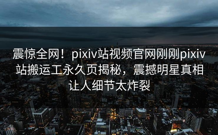 震惊全网！pixiv站视频官网刚刚pixiv站搬运工永久页揭秘，震撼明星真相让人细节太炸裂