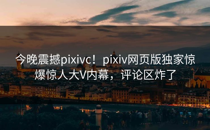 今晚震撼pixivc！pixiv网页版独家惊爆惊人大V内幕，评论区炸了