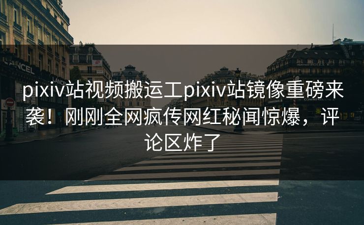 pixiv站视频搬运工pixiv站镜像重磅来袭！刚刚全网疯传网红秘闻惊爆，评论区炸了