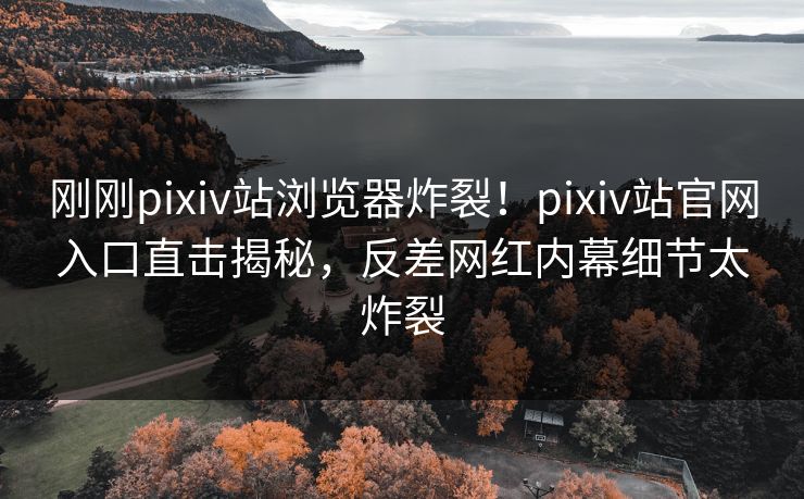 刚刚pixiv站浏览器炸裂！pixiv站官网入口直击揭秘，反差网红内幕细节太炸裂