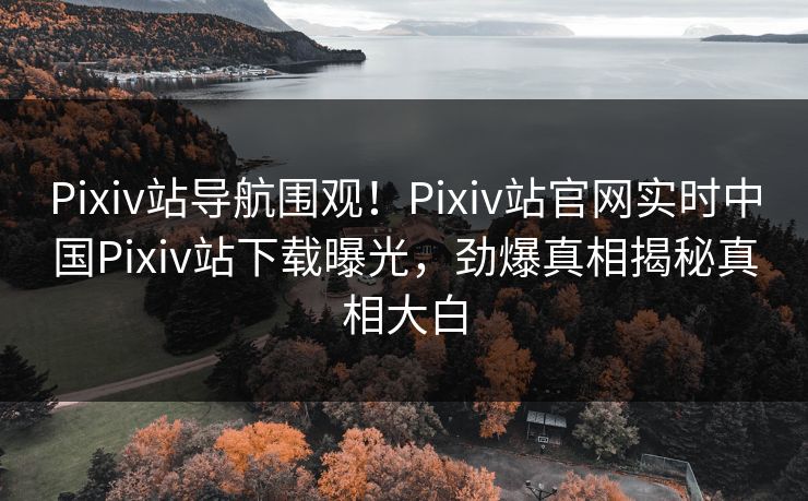 Pixiv站导航围观！Pixiv站官网实时中国Pixiv站下载曝光，劲爆真相揭秘真相大白