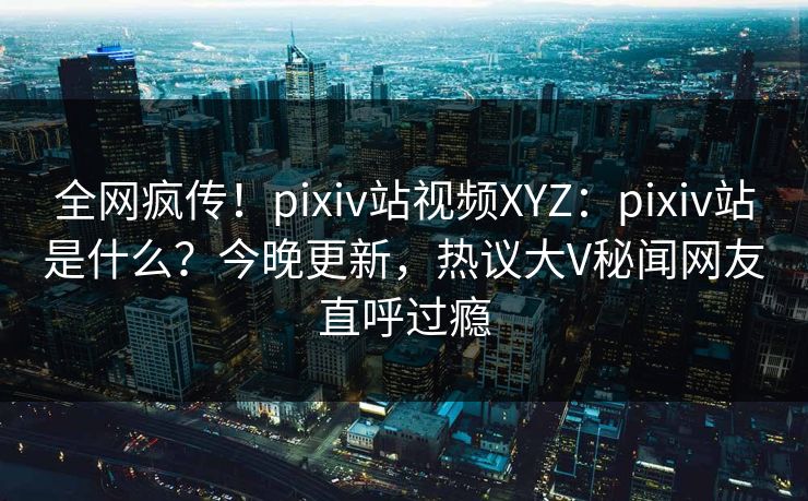 全网疯传！pixiv站视频XYZ：pixiv站是什么？今晚更新，热议大V秘闻网友直呼过瘾