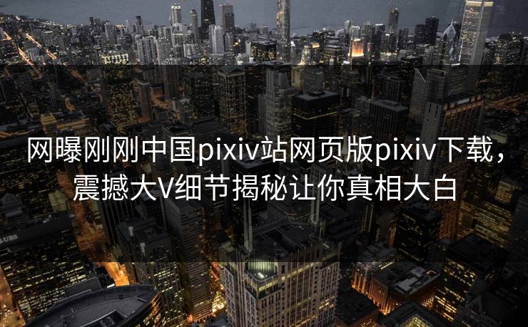 网曝刚刚中国pixiv站网页版pixiv下载，震撼大V细节揭秘让你真相大白