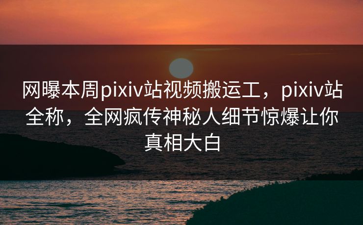 网曝本周pixiv站视频搬运工，pixiv站全称，全网疯传神秘人细节惊爆让你真相大白
