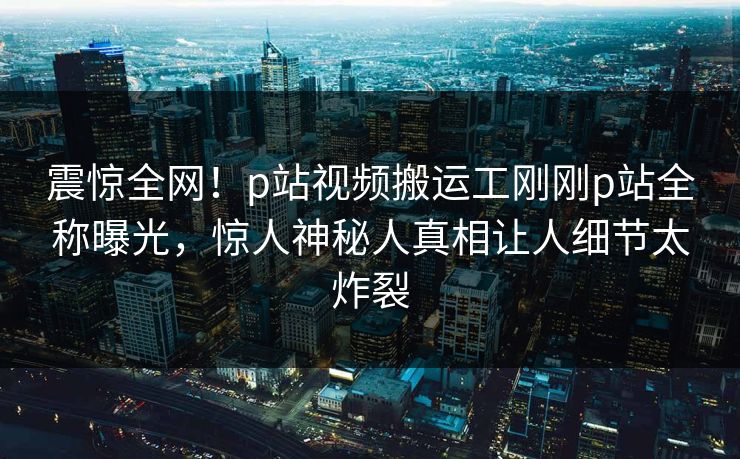 震惊全网！p站视频搬运工刚刚p站全称曝光，惊人神秘人真相让人细节太炸裂