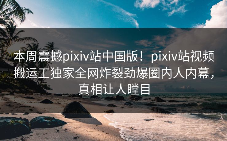 本周震撼pixiv站中国版！pixiv站视频搬运工独家全网炸裂劲爆圈内人内幕，真相让人瞠目