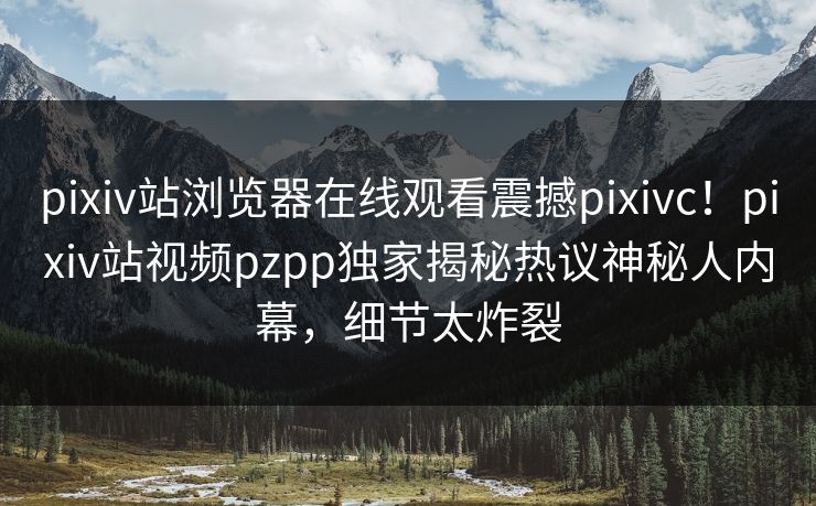 pixiv站浏览器在线观看震撼pixivc！pixiv站视频pzpp独家揭秘热议神秘人内幕，细节太炸裂