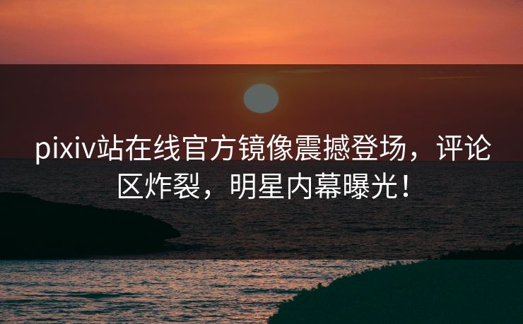 pixiv站在线官方镜像震撼登场，评论区炸裂，明星内幕曝光！