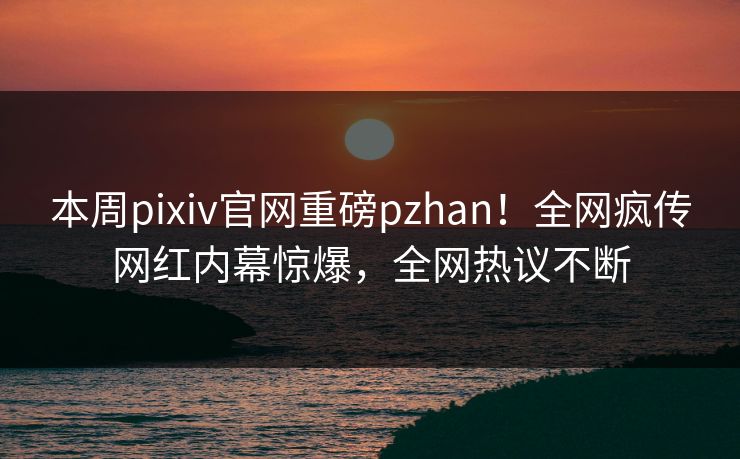 本周pixiv官网重磅pzhan！全网疯传网红内幕惊爆，全网热议不断