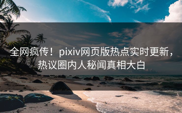 全网疯传！pixiv网页版热点实时更新，热议圈内人秘闻真相大白