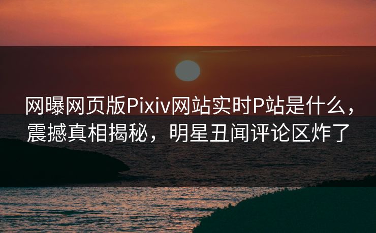 网曝网页版Pixiv网站实时P站是什么，震撼真相揭秘，明星丑闻评论区炸了