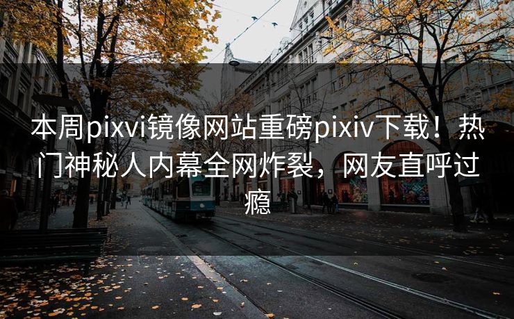 本周pixvi镜像网站重磅pixiv下载！热门神秘人内幕全网炸裂，网友直呼过瘾