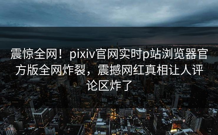 震惊全网！pixiv官网实时p站浏览器官方版全网炸裂，震撼网红真相让人评论区炸了