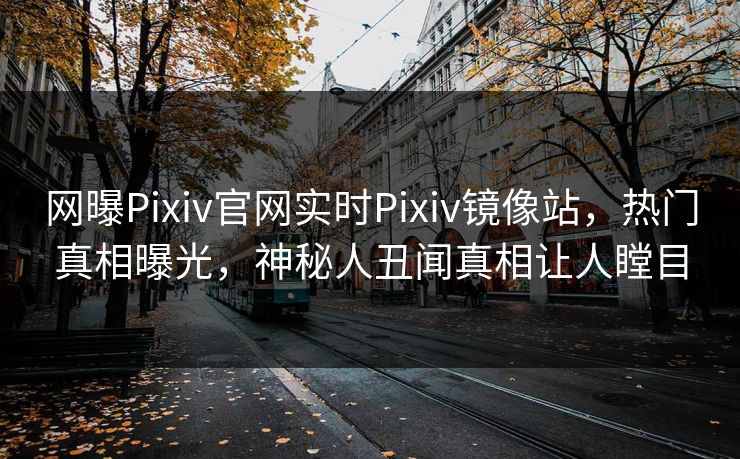 网曝Pixiv官网实时Pixiv镜像站，热门真相曝光，神秘人丑闻真相让人瞠目