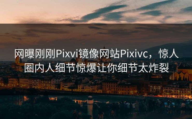 网曝刚刚Pixvi镜像网站Pixivc，惊人圈内人细节惊爆让你细节太炸裂