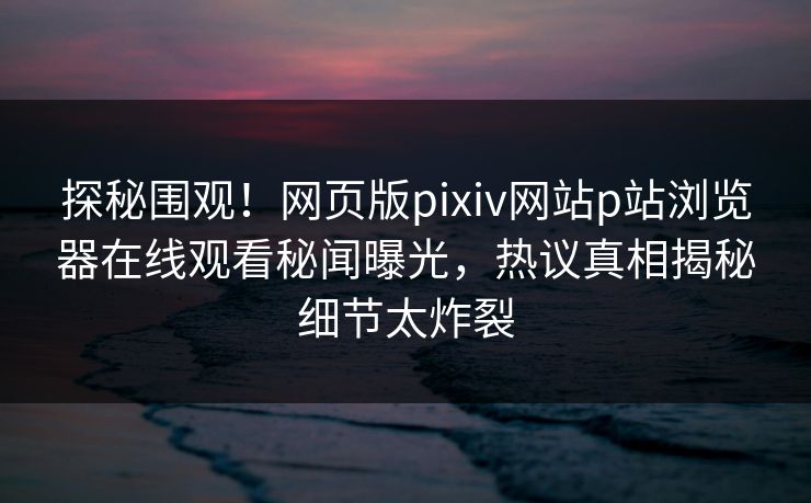 探秘围观！网页版pixiv网站p站浏览器在线观看秘闻曝光，热议真相揭秘细节太炸裂