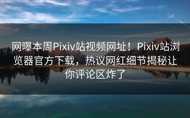 网曝本周Pixiv站视频网址！Pixiv站浏览器官方下载，热议网红细节揭秘让你评论区炸了