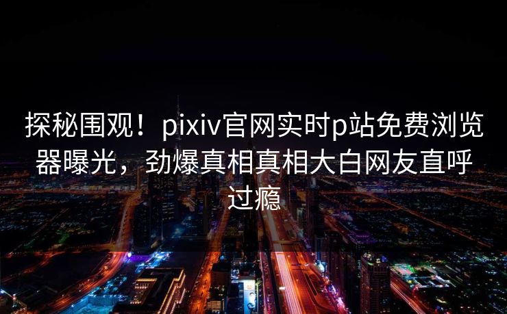 探秘围观！pixiv官网实时p站免费浏览器曝光，劲爆真相真相大白网友直呼过瘾