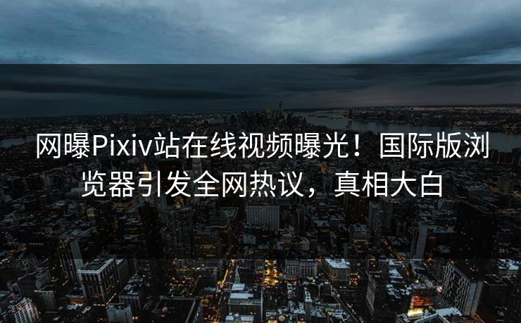 网曝Pixiv站在线视频曝光！国际版浏览器引发全网热议，真相大白