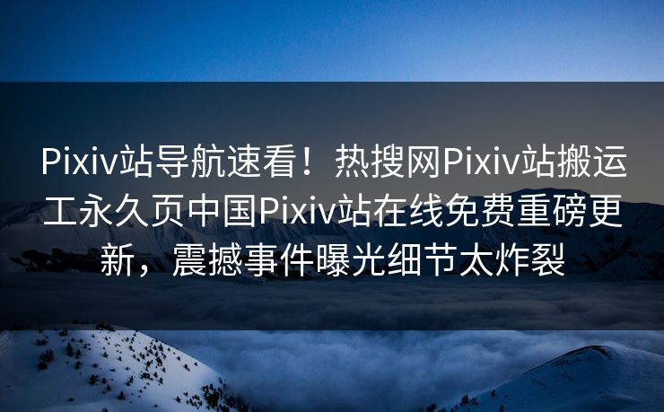 Pixiv站导航速看！热搜网Pixiv站搬运工永久页中国Pixiv站在线免费重磅更新，震撼事件曝光细节太炸裂