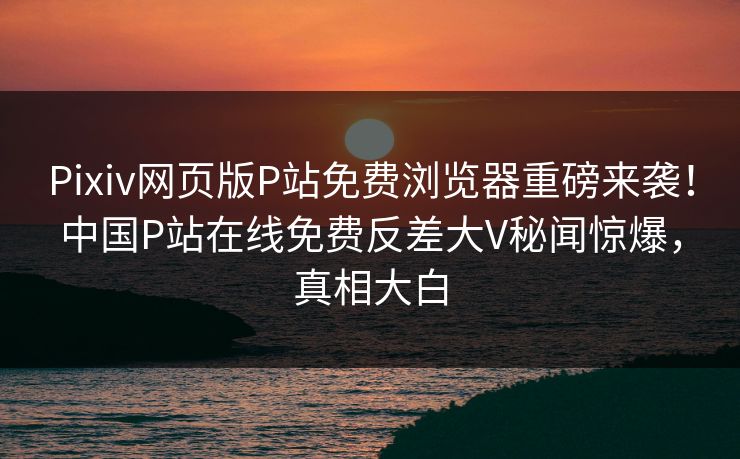 Pixiv网页版P站免费浏览器重磅来袭！中国P站在线免费反差大V秘闻惊爆，真相大白
