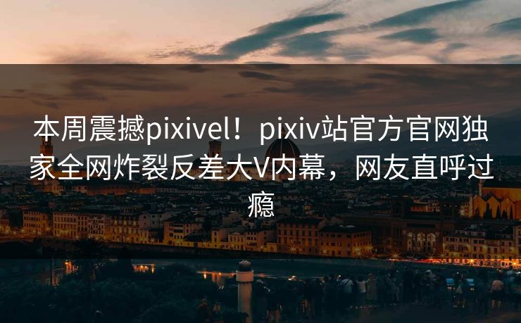 本周震撼pixivel！pixiv站官方官网独家全网炸裂反差大V内幕，网友直呼过瘾