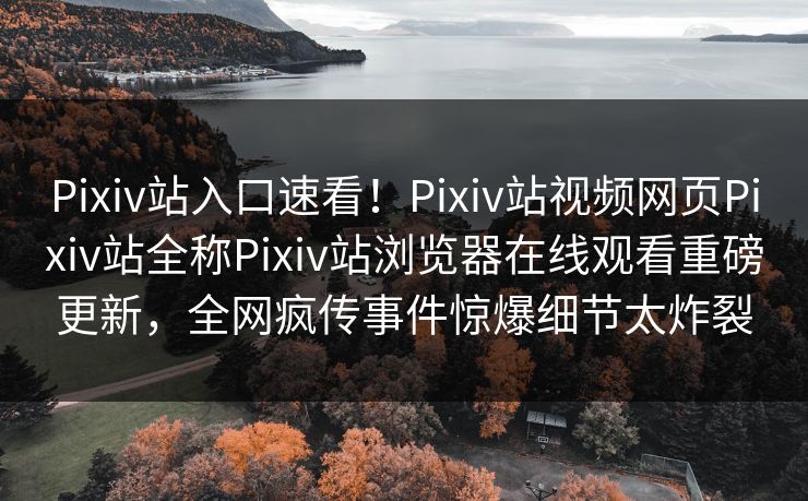 Pixiv站入口速看！Pixiv站视频网页Pixiv站全称Pixiv站浏览器在线观看重磅更新，全网疯传事件惊爆细节太炸裂