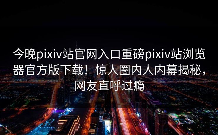 今晚pixiv站官网入口重磅pixiv站浏览器官方版下载！惊人圈内人内幕揭秘，网友直呼过瘾