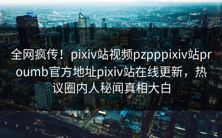 全网疯传！pixiv站视频pzpppixiv站proumb官方地址pixiv站在线更新，热议圈内人秘闻真相大白
