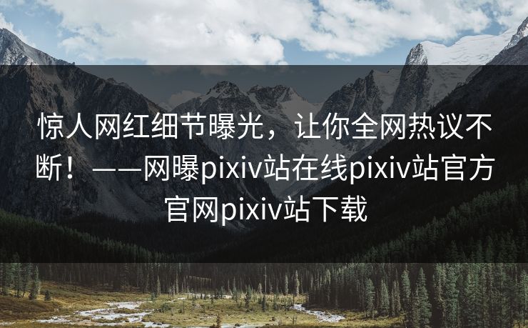 惊人网红细节曝光，让你全网热议不断！——网曝pixiv站在线pixiv站官方官网pixiv站下载