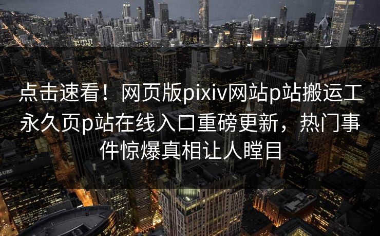 点击速看！网页版pixiv网站p站搬运工永久页p站在线入口重磅更新，热门事件惊爆真相让人瞠目