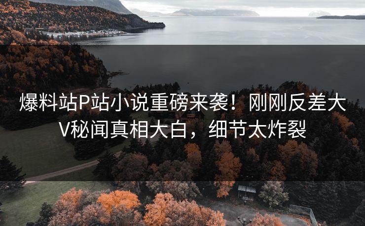 爆料站P站小说重磅来袭！刚刚反差大V秘闻真相大白，细节太炸裂