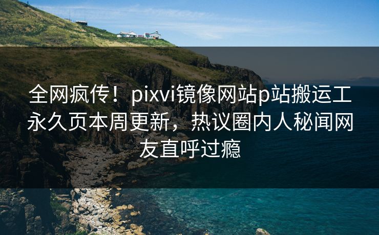 全网疯传！pixvi镜像网站p站搬运工永久页本周更新，热议圈内人秘闻网友直呼过瘾