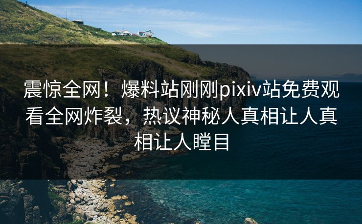 震惊全网！爆料站刚刚pixiv站免费观看全网炸裂，热议神秘人真相让人真相让人瞠目