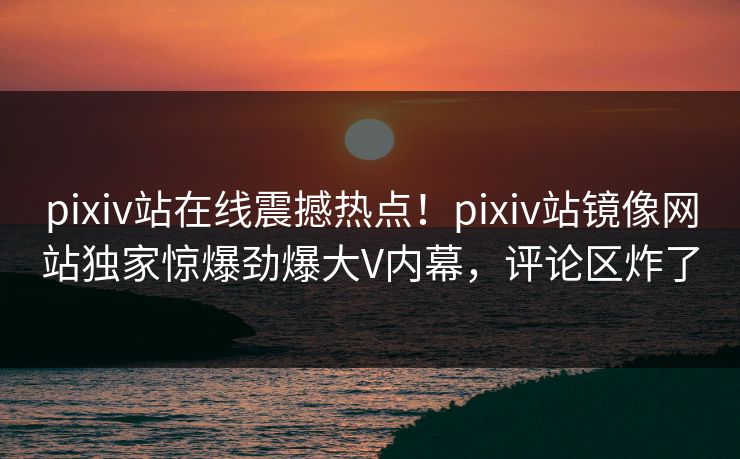 pixiv站在线震撼热点！pixiv站镜像网站独家惊爆劲爆大V内幕，评论区炸了