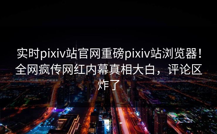 实时pixiv站官网重磅pixiv站浏览器！全网疯传网红内幕真相大白，评论区炸了
