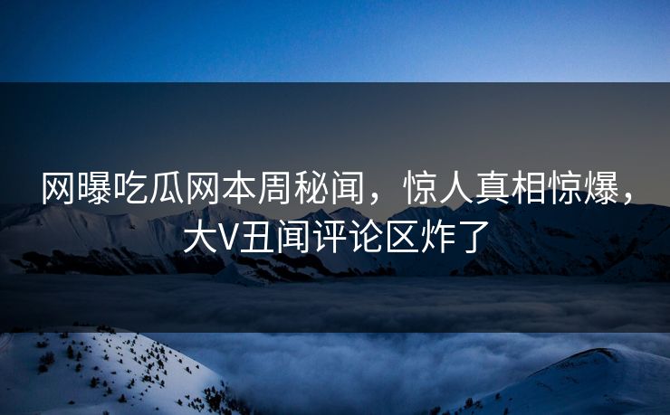 网曝吃瓜网本周秘闻，惊人真相惊爆，大V丑闻评论区炸了
