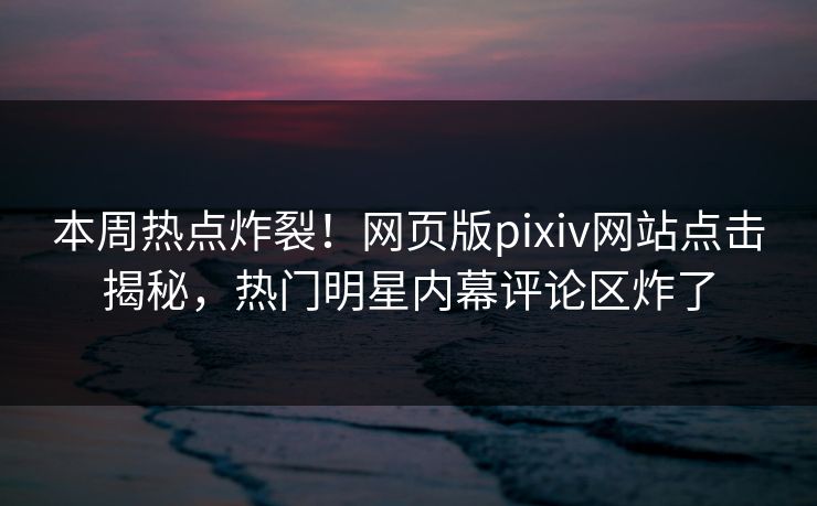 本周热点炸裂！网页版pixiv网站点击揭秘，热门明星内幕评论区炸了