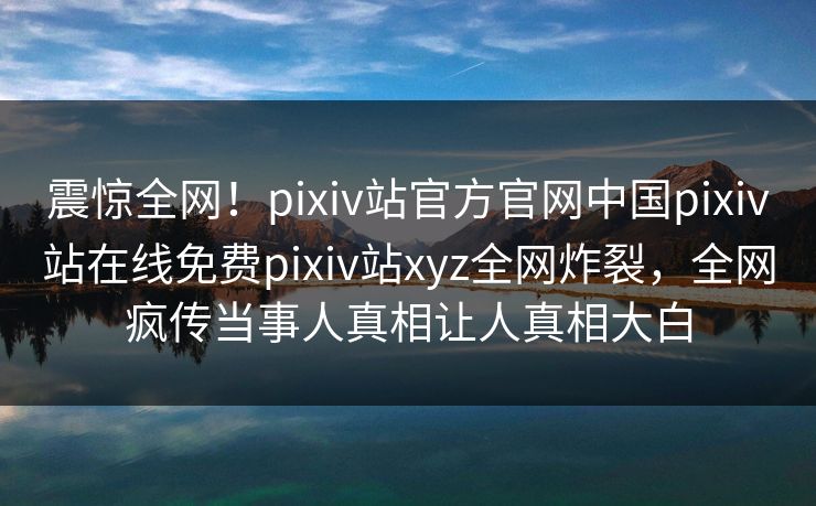 震惊全网！pixiv站官方官网中国pixiv站在线免费pixiv站xyz全网炸裂，全网疯传当事人真相让人真相大白