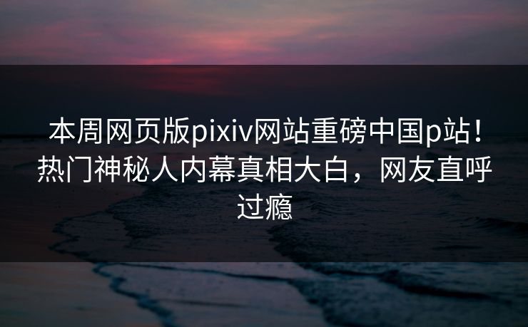 本周网页版pixiv网站重磅中国p站！热门神秘人内幕真相大白，网友直呼过瘾