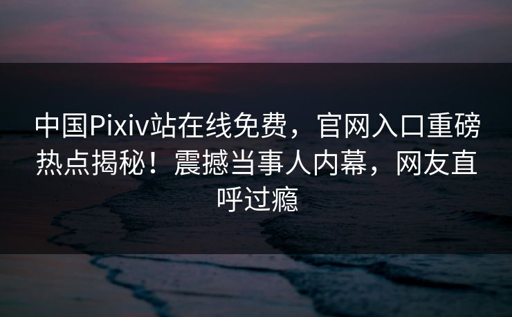 中国Pixiv站在线免费，官网入口重磅热点揭秘！震撼当事人内幕，网友直呼过瘾