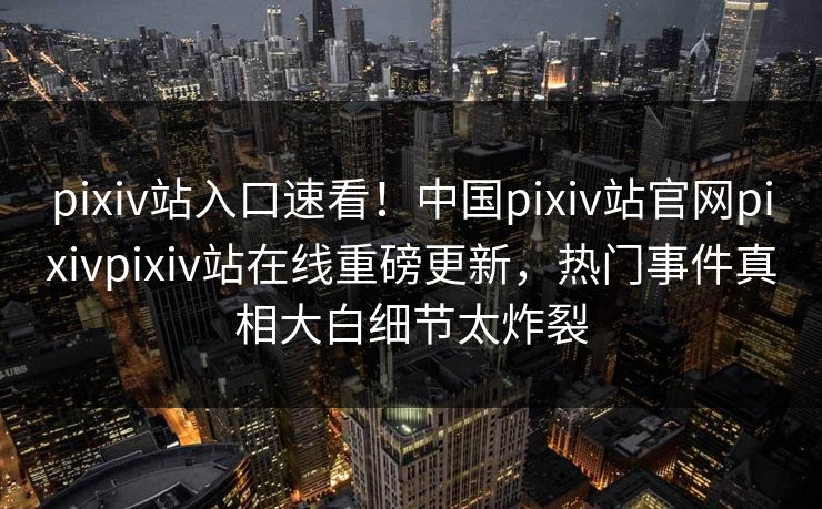 pixiv站入口速看！中国pixiv站官网pixivpixiv站在线重磅更新，热门事件真相大白细节太炸裂